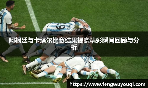 阿根廷与卡塔尔比赛结果揭晓精彩瞬间回顾与分析