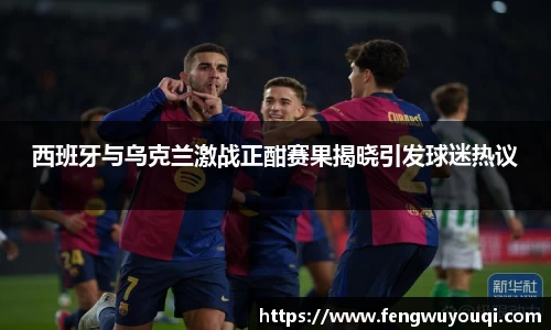西班牙与乌克兰激战正酣赛果揭晓引发球迷热议