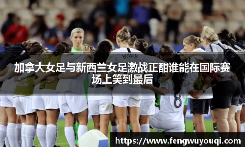加拿大女足与新西兰女足激战正酣谁能在国际赛场上笑到最后