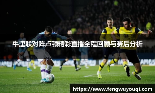 牛津联对阵卢顿精彩直播全程回顾与赛后分析
