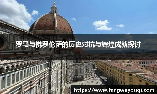 罗马与佛罗伦萨的历史对抗与辉煌成就探讨